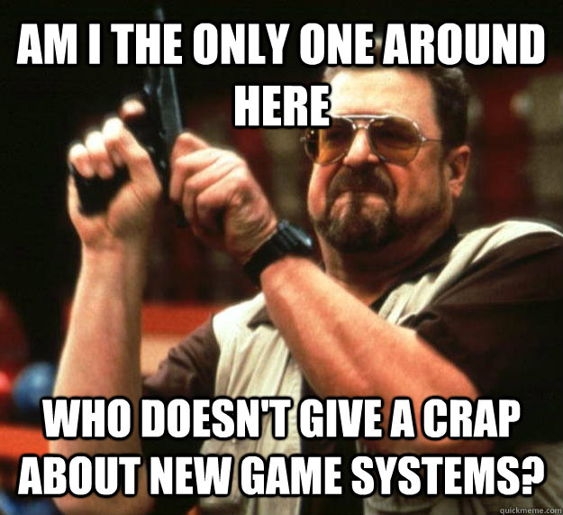 AM I THE ONLY ONE AROUND HERE Who doesn't give a crap about new game systems?  Angry Walter