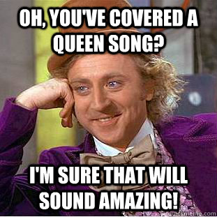 Oh, you've covered a Queen song? I'm sure that will sound amazing!  Condescending Wonka