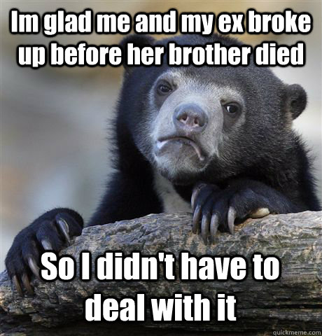 Im glad me and my ex broke up before her brother died So I didn't have to deal with it  Confession Bear