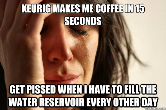 Keurig makes me coffee in 15 seconds Get pissed when i have to fill the water reservoir every other day  First World Problems