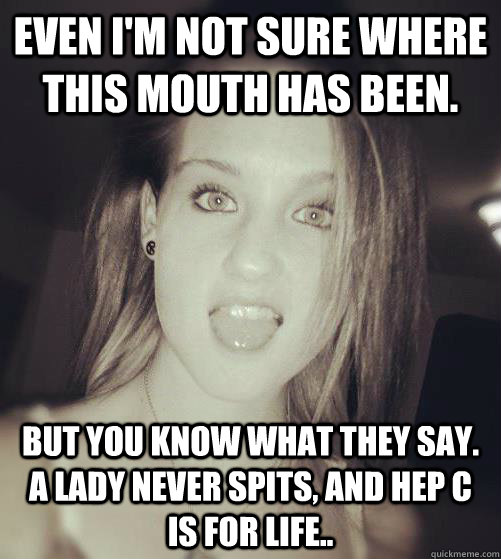 Even I'm not sure where this mouth has been. But you know what they say. A lady never spits, and Hep C is for life.. - Even I'm not sure where this mouth has been. But you know what they say. A lady never spits, and Hep C is for life..  6 head gangsta