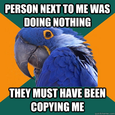 Person next to me was doing nothing They must have been copying me  Paranoid Parrot