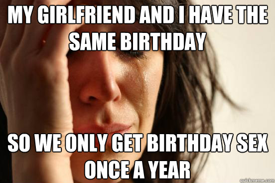 My girlfriend and I have the same birthday so we only get birthday sex once a year  First World Problems