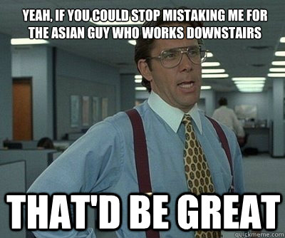 That'd be great Yeah, if you could stop mistaking me for the asian guy who works downstairs  Office Space work this weekend