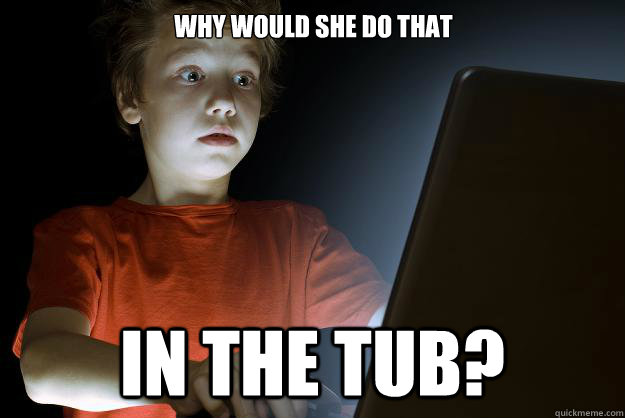 why would she do that in the tub?  scared first day on the internet kid