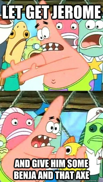 Let get jerome And give him some benja and that axe  Push it somewhere else Patrick