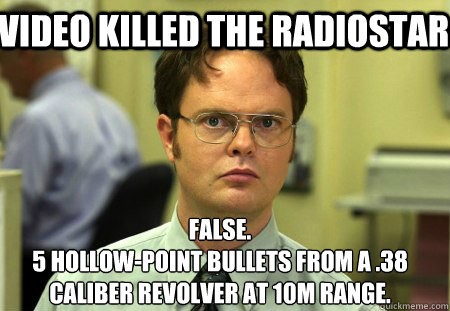 Video killed the radiostar  False. 
5 hollow-point bullets from a .38 caliber revolver at 10m range.  Schrute