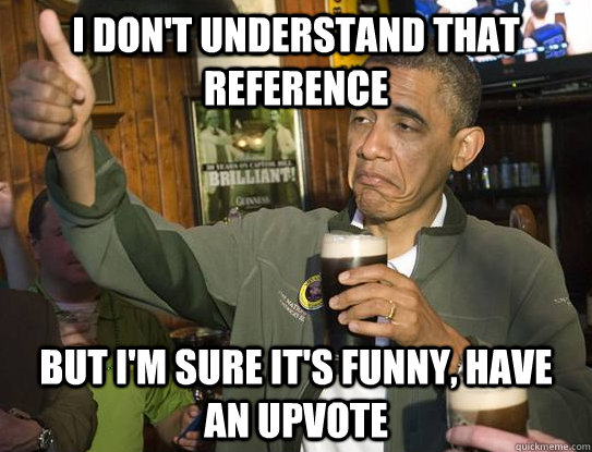 I don't understand that reference but I'm sure it's funny, have an upvote  Upvoting Obama