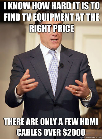 I know how hard it is to find tv equipment at the right price  There are only a few HDMI cables over $2000  Relatable Romney