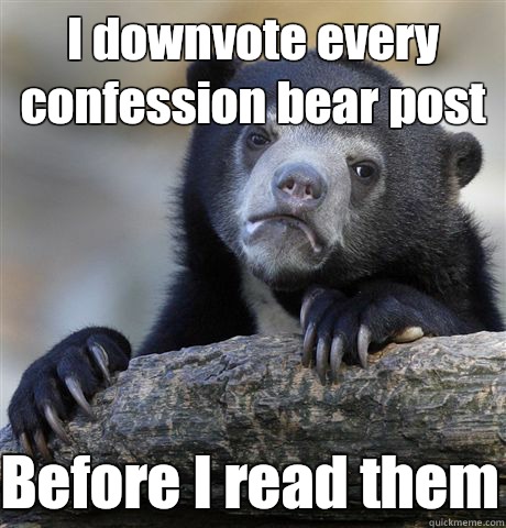 I downvote every confession bear post Before I read them  Confession Bear