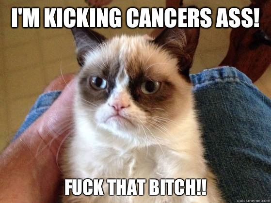 I'm kicking cancers ass! Fuck that bitch!!  