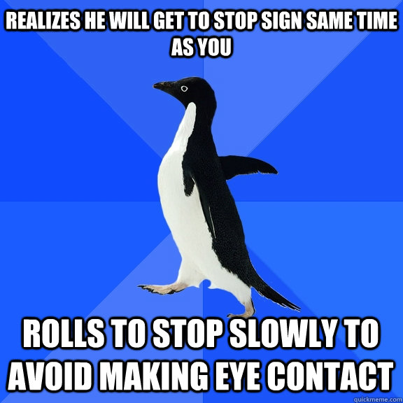 Realizes he will get to stop sign same time as you rolls to stop slowly to avoid making eye contact     Socially Awkward Penguin