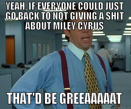 YEAH, IF EVERYONE COULD JUST GO BACK TO NOT GIVING A SHIT ABOUT MILEY CYRUS THAT'D BE GREEAAAAAT Office Space Lumbergh