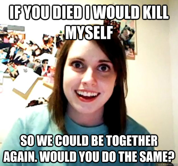 if you died i would kill myself so we could be together again. would you do the same?  Overly Attached Girlfriend