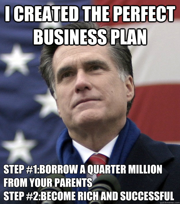 I created the perfect business plan step #1:borrow a quarter million from your parents
step #2:become rich and successful - I created the perfect business plan step #1:borrow a quarter million from your parents
step #2:become rich and successful  Mitt Romney