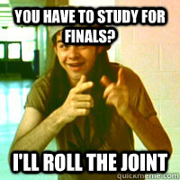 You Have to study for Finals? I'll roll the joint  