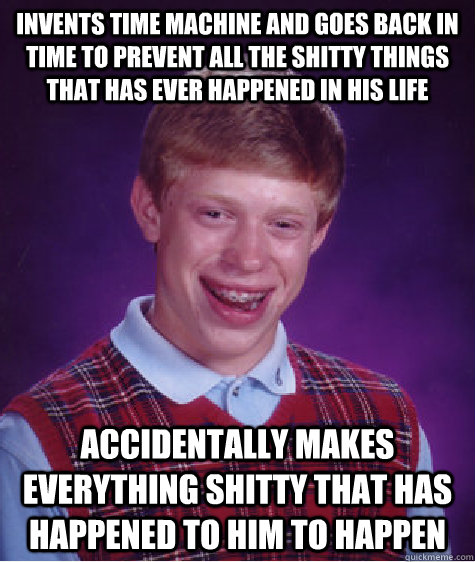 Invents time machine and goes back in time to prevent all the shitty things that has ever happened in his life accidentally makes everything shitty that has happened to him to happen  Bad Luck Brian
