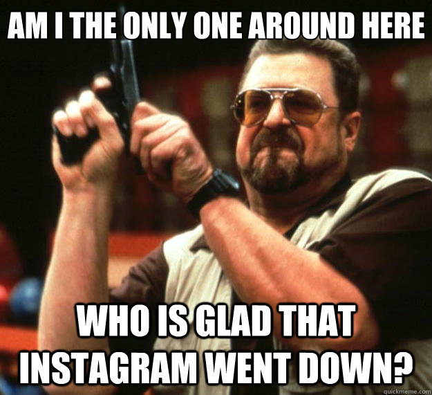 Am I the only one around here who is glad that instagram went down? - Am I the only one around here who is glad that instagram went down?  Big Lebowski