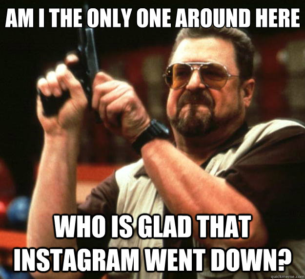 Am I the only one around here who is glad that instagram went down?  Big Lebowski