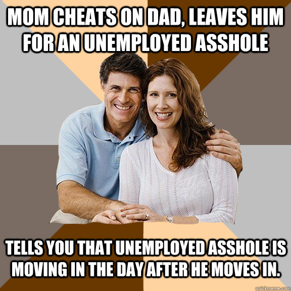 Mom cheats on dad, leaves him for an unemployed asshole Tells you that unemployed asshole is moving in the day after he moves in. - Mom cheats on dad, leaves him for an unemployed asshole Tells you that unemployed asshole is moving in the day after he moves in.  Scumbag Parents