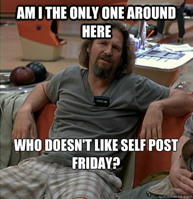 Am I the only one around here Who doesn't like self post Friday?  The Dude