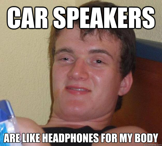 Car speakers 
are like headphones for my body  10 Guy
