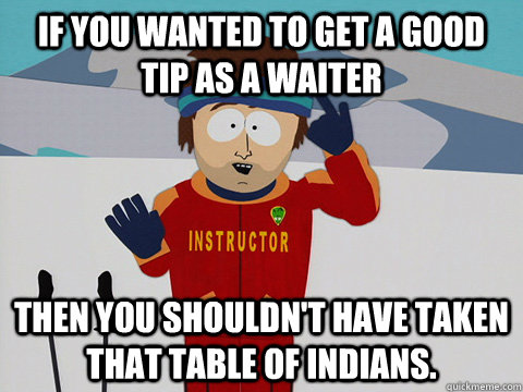 If you wanted to get a good tip as a waiter Then you shouldn't have taken that table of indians.  Youre gonna have a bad time
