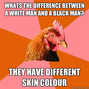 Whats the difference between a white man and a black man?  they have different skin colour  Anti-Joke Chicken