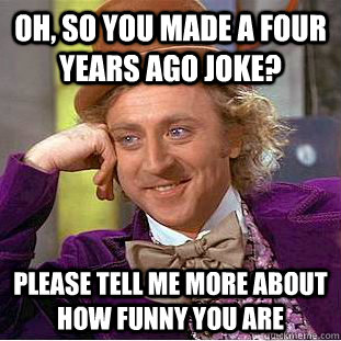 Oh, so you made a four years ago joke? Please tell me more about how funny you are  Condescending Wonka
