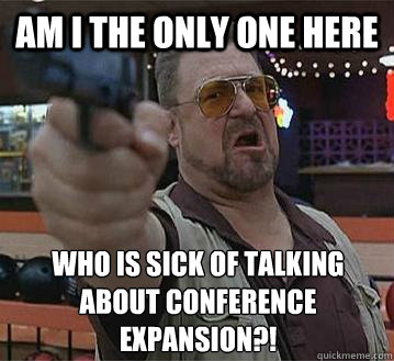 AM I THE ONLY ONE HERE WHO IS SICK OF TALKING ABOUT CONFERENCE EXPANSION?!
   Pedantic Walter