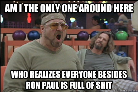 Am I the only one around here who realizes everyone besides ron paul is full of shit  Angry Walter