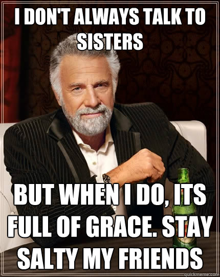 I don't always talk to sisters but when I do, its full of grace. stay salty my friends  The Most Interesting Man In The World