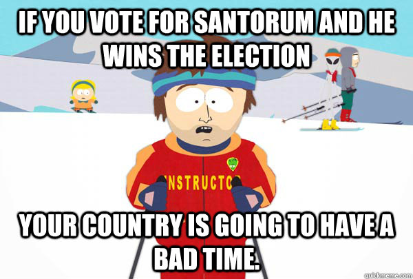 If you vote for Santorum and he wins the election Your country is going to have a bad time.  Super Cool Ski Instructor
