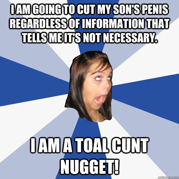 I am going to cut my son's penis regardless of information that tells me it's not necessary. I am a toal cunt nugget!  Annoying Facebook Girl