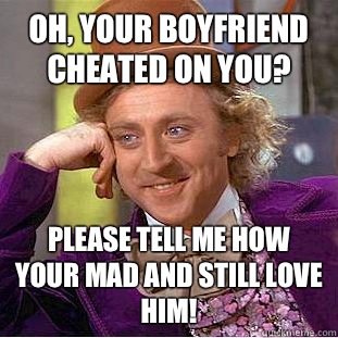 Oh, your boyfriend cheated on you? Please tell me how your mad and still love him!  Condescending Wonka