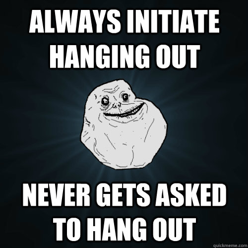 always initiate hanging out never gets asked to hang out  Forever Alone