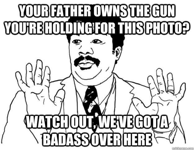 Your father owns the gun you're holding for this photo? Watch out, we've got a badass over here - Your father owns the gun you're holding for this photo? Watch out, we've got a badass over here  Watch out we got a badass over here