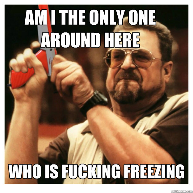 Am i the only one around here who is fucking freezing   