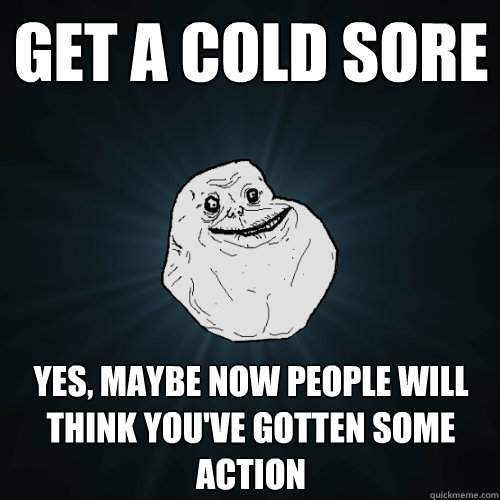 Get a cold sore Yes, maybe now people will think you've gotten some action  Forever Alone