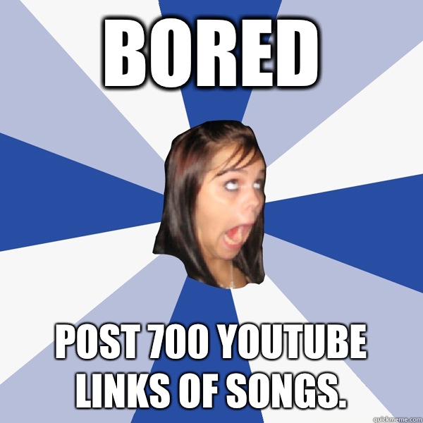 Bored Post 700 YouTube links of songs.   Annoying Facebook Girl