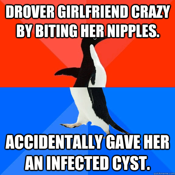Drover girlfriend crazy by biting her nipples. Accidentally gave her an infected cyst.  Socially Awesome Awkward Penguin