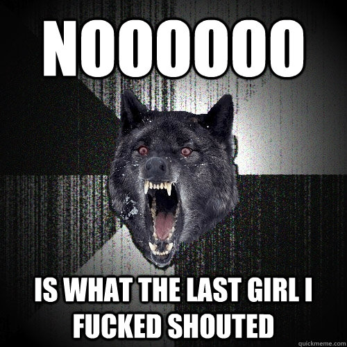 NOOOOOO IS WHAT THE LAST GIRL I FUCKED SHOUTED  Insanity Wolf