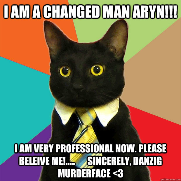 i AM A CHANGED MAN ARYN!!! I AM VERY PROFESSIONAL NOW. PLEASE BELEIVE me!.....       sincerely, Danzig MurderFace <3  Business Cat