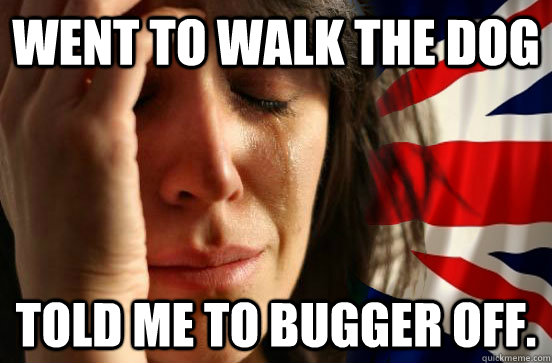 Went to walk the dog Told me to bugger off.  British First World Problems