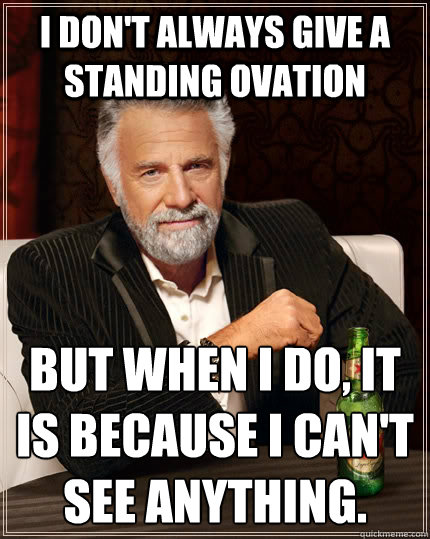 I don't always give a standing ovation but when I do, it is because I can't see anything.
  The Most Interesting Man In The World