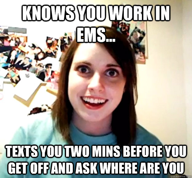 Knows you work in EMS... Texts you two mins before you get off and ask where are you  Overly Attached Girlfriend