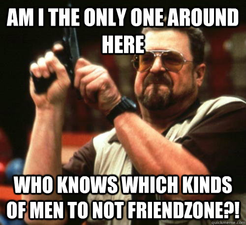 Am i the only one around here who knows which kinds of men to not friendzone?!  Am I The Only One Around Here