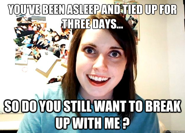 you've been asleep and tied up for three days... so do you still want to break up with me ?  Overly Attached Girlfriend