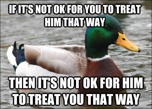 if it's not ok for you to treat him that way then it's not ok for him to treat you that way  Actual Advice Mallard