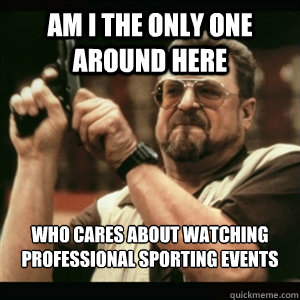 Am i the only one around here who cares about watching professional sporting events  Am I The Only One Round Here
